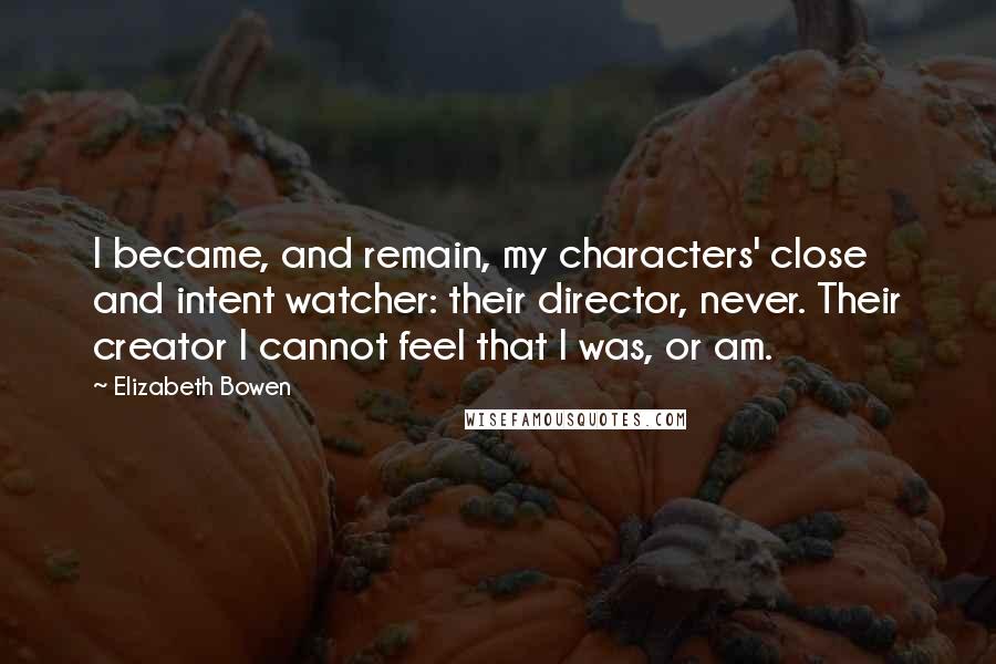 Elizabeth Bowen Quotes: I became, and remain, my characters' close and intent watcher: their director, never. Their creator I cannot feel that I was, or am.