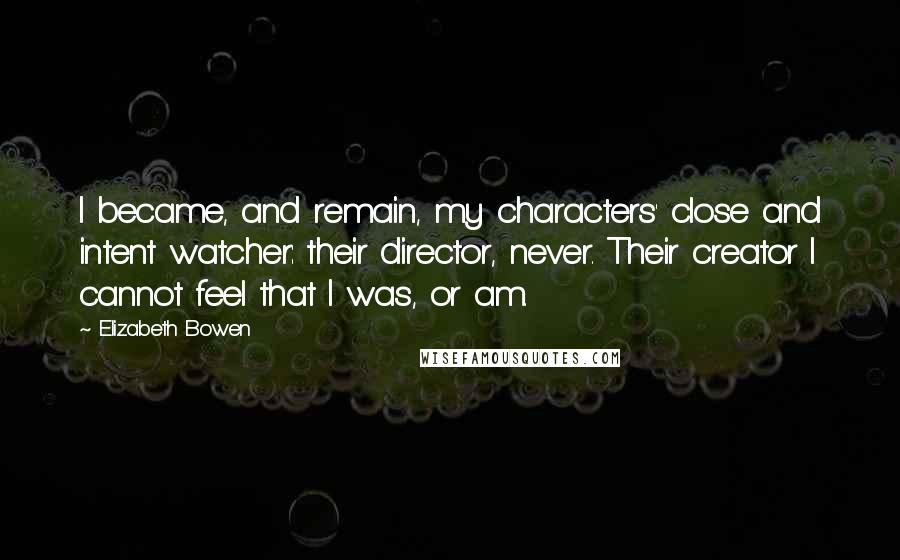 Elizabeth Bowen Quotes: I became, and remain, my characters' close and intent watcher: their director, never. Their creator I cannot feel that I was, or am.