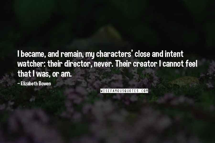 Elizabeth Bowen Quotes: I became, and remain, my characters' close and intent watcher: their director, never. Their creator I cannot feel that I was, or am.