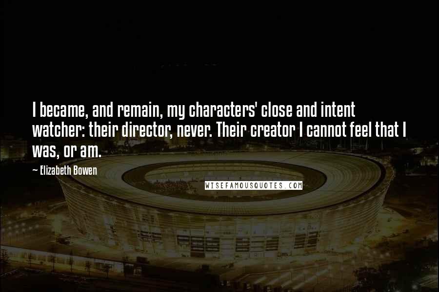 Elizabeth Bowen Quotes: I became, and remain, my characters' close and intent watcher: their director, never. Their creator I cannot feel that I was, or am.