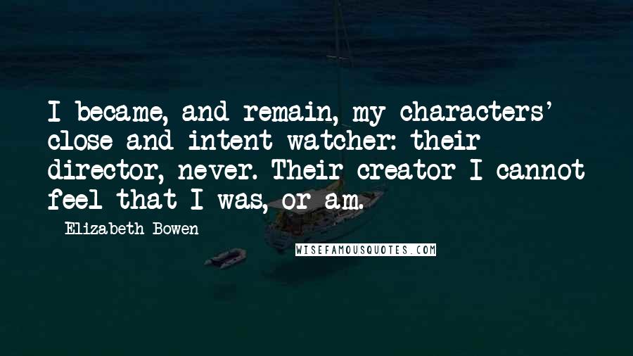 Elizabeth Bowen Quotes: I became, and remain, my characters' close and intent watcher: their director, never. Their creator I cannot feel that I was, or am.