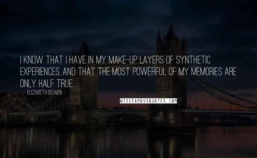 Elizabeth Bowen Quotes: I know that I have in my make-up layers of synthetic experiences, and that the most powerful of my memories are only half true.