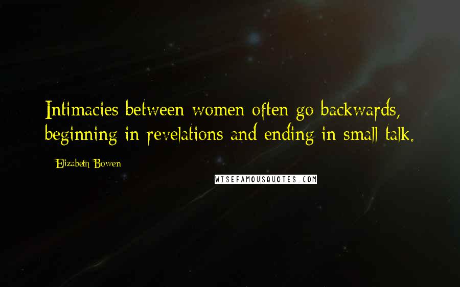 Elizabeth Bowen Quotes: Intimacies between women often go backwards, beginning in revelations and ending in small talk.