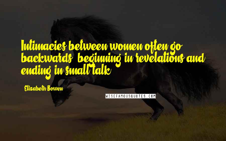 Elizabeth Bowen Quotes: Intimacies between women often go backwards, beginning in revelations and ending in small talk.