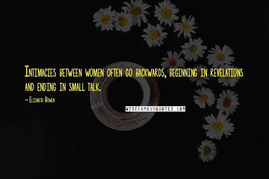 Elizabeth Bowen Quotes: Intimacies between women often go backwards, beginning in revelations and ending in small talk.
