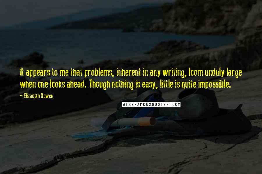 Elizabeth Bowen Quotes: It appears to me that problems, inherent in any writing, loom unduly large when one looks ahead. Though nothing is easy, little is quite impossible.