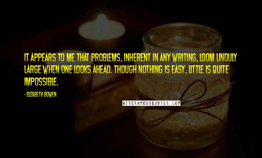 Elizabeth Bowen Quotes: It appears to me that problems, inherent in any writing, loom unduly large when one looks ahead. Though nothing is easy, little is quite impossible.