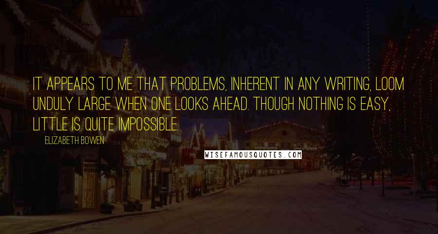 Elizabeth Bowen Quotes: It appears to me that problems, inherent in any writing, loom unduly large when one looks ahead. Though nothing is easy, little is quite impossible.