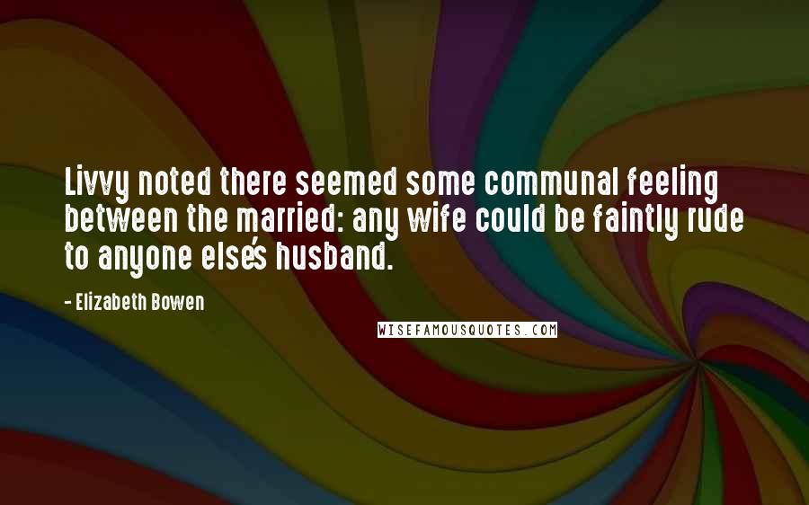Elizabeth Bowen Quotes: Livvy noted there seemed some communal feeling between the married: any wife could be faintly rude to anyone else's husband.