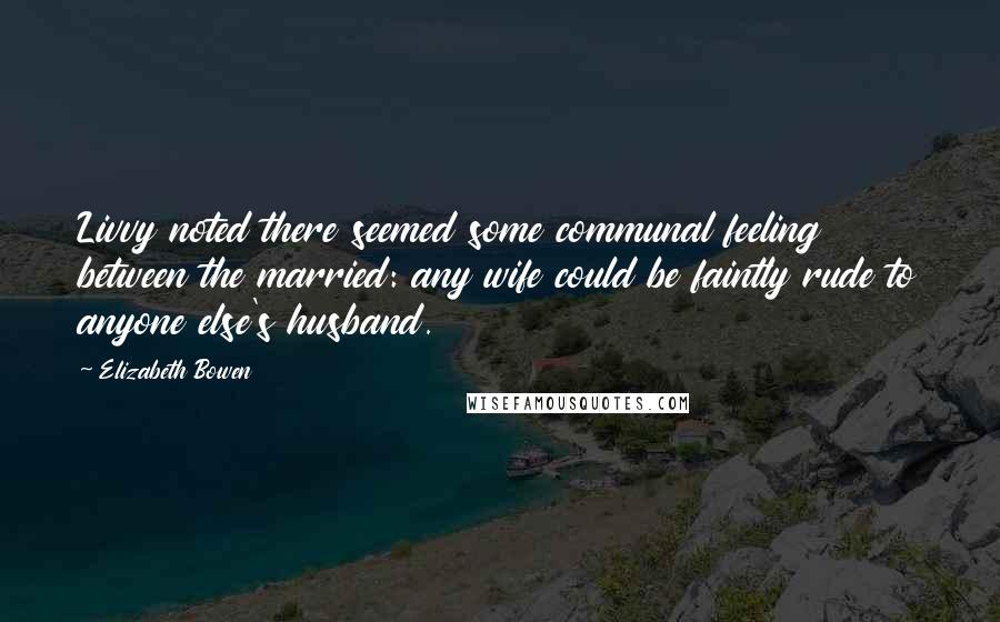 Elizabeth Bowen Quotes: Livvy noted there seemed some communal feeling between the married: any wife could be faintly rude to anyone else's husband.