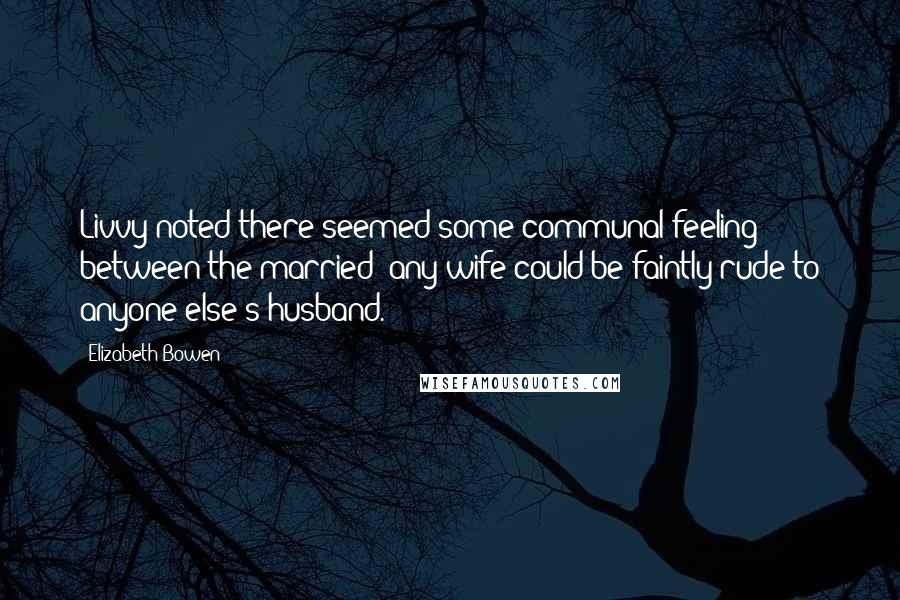 Elizabeth Bowen Quotes: Livvy noted there seemed some communal feeling between the married: any wife could be faintly rude to anyone else's husband.