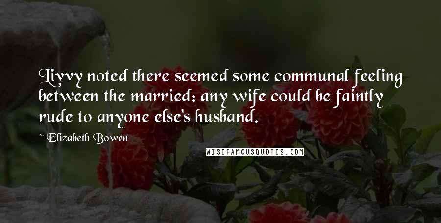 Elizabeth Bowen Quotes: Livvy noted there seemed some communal feeling between the married: any wife could be faintly rude to anyone else's husband.