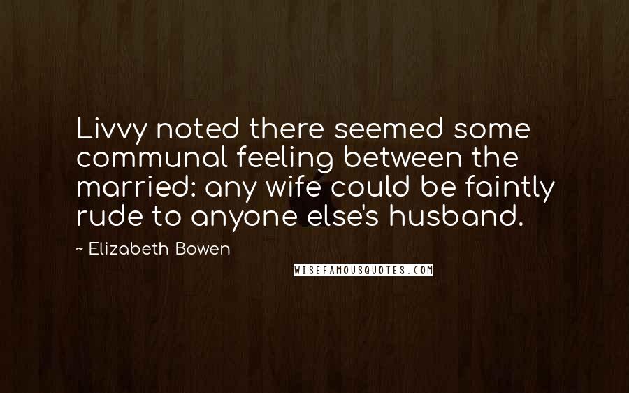 Elizabeth Bowen Quotes: Livvy noted there seemed some communal feeling between the married: any wife could be faintly rude to anyone else's husband.