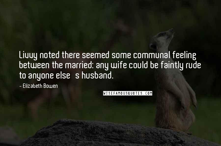 Elizabeth Bowen Quotes: Livvy noted there seemed some communal feeling between the married: any wife could be faintly rude to anyone else's husband.