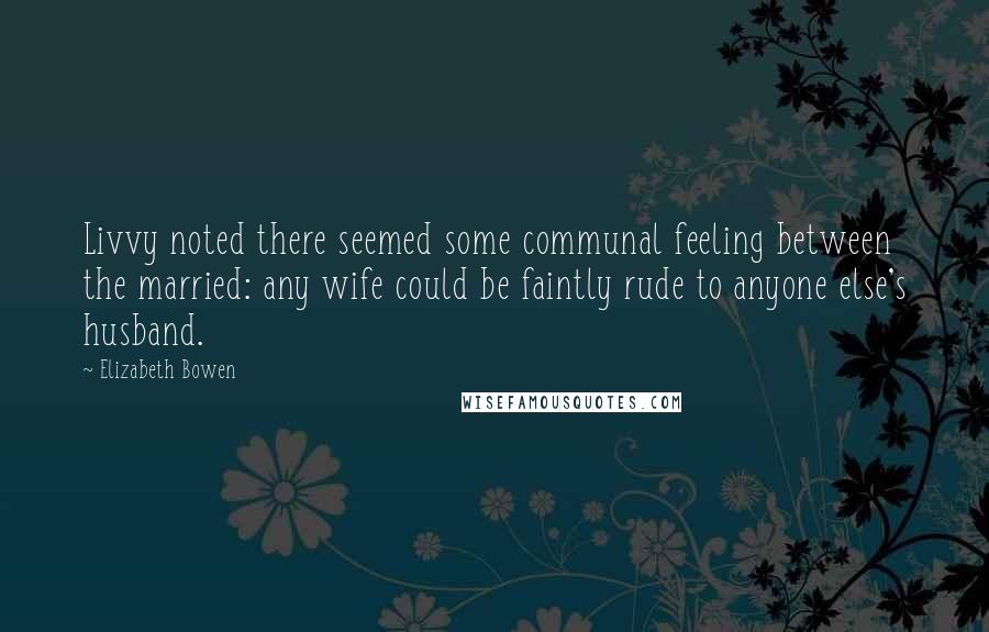 Elizabeth Bowen Quotes: Livvy noted there seemed some communal feeling between the married: any wife could be faintly rude to anyone else's husband.