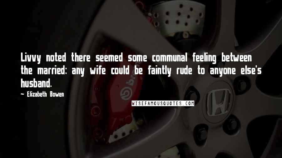 Elizabeth Bowen Quotes: Livvy noted there seemed some communal feeling between the married: any wife could be faintly rude to anyone else's husband.