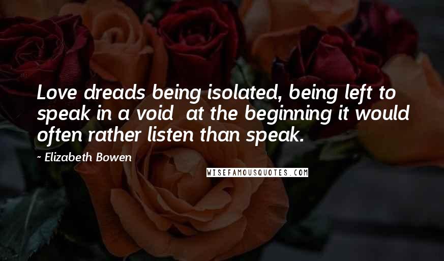 Elizabeth Bowen Quotes: Love dreads being isolated, being left to speak in a void at the beginning it would often rather listen than speak.