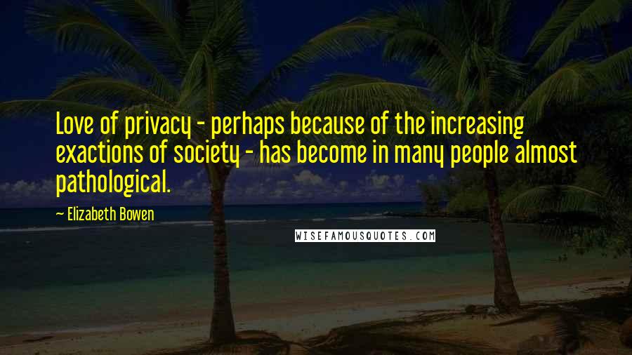 Elizabeth Bowen Quotes: Love of privacy - perhaps because of the increasing exactions of society - has become in many people almost pathological.