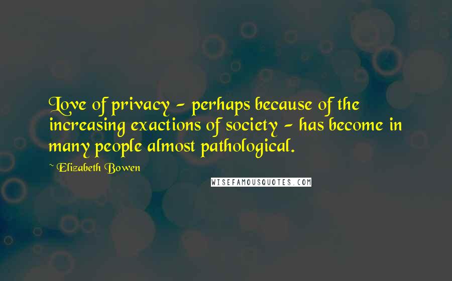 Elizabeth Bowen Quotes: Love of privacy - perhaps because of the increasing exactions of society - has become in many people almost pathological.