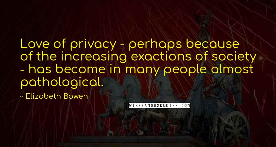 Elizabeth Bowen Quotes: Love of privacy - perhaps because of the increasing exactions of society - has become in many people almost pathological.