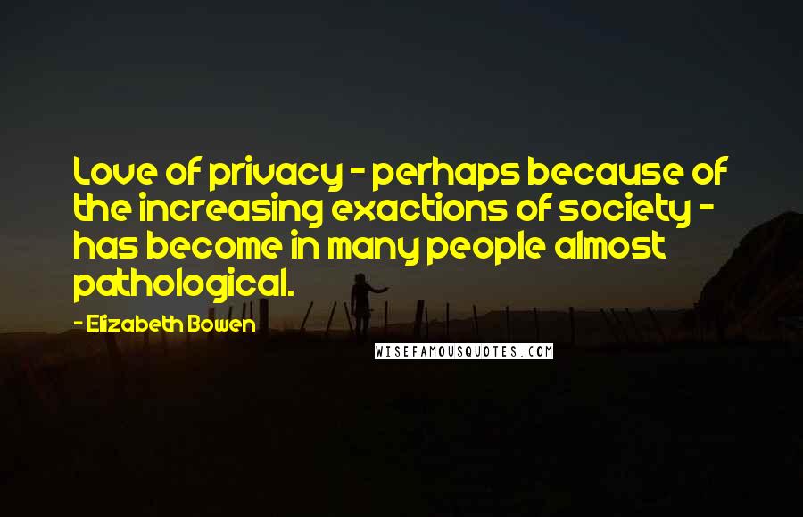 Elizabeth Bowen Quotes: Love of privacy - perhaps because of the increasing exactions of society - has become in many people almost pathological.