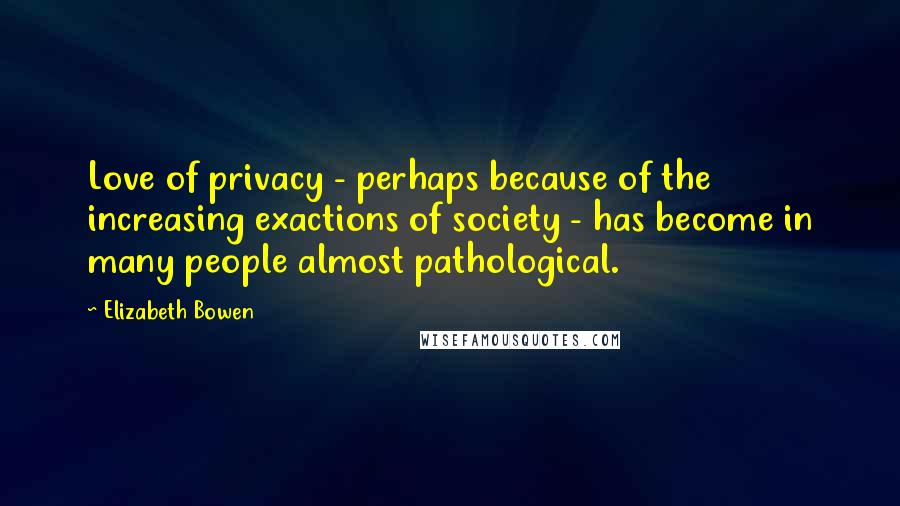 Elizabeth Bowen Quotes: Love of privacy - perhaps because of the increasing exactions of society - has become in many people almost pathological.