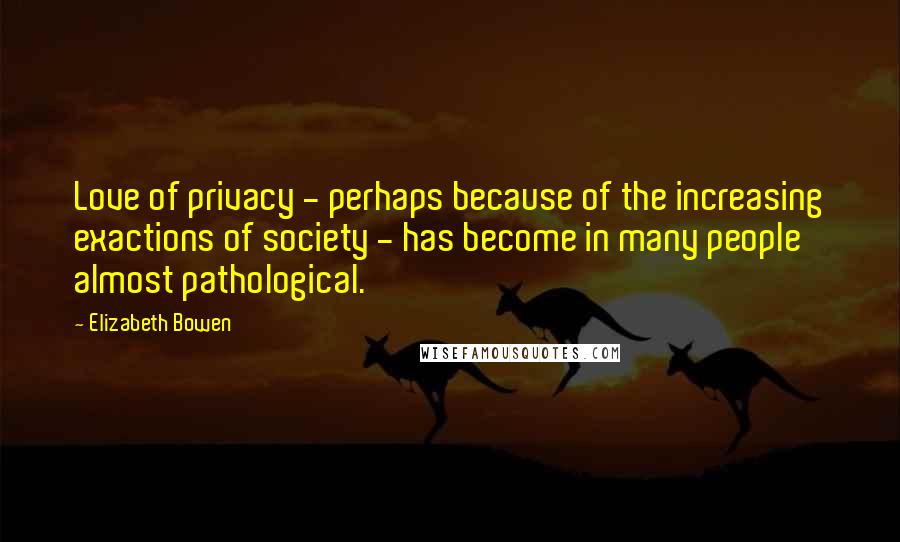 Elizabeth Bowen Quotes: Love of privacy - perhaps because of the increasing exactions of society - has become in many people almost pathological.