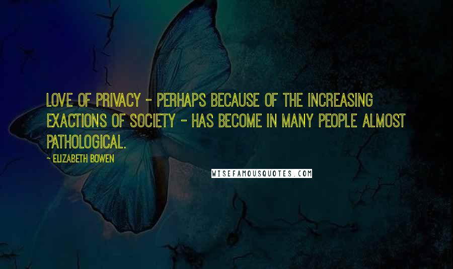 Elizabeth Bowen Quotes: Love of privacy - perhaps because of the increasing exactions of society - has become in many people almost pathological.