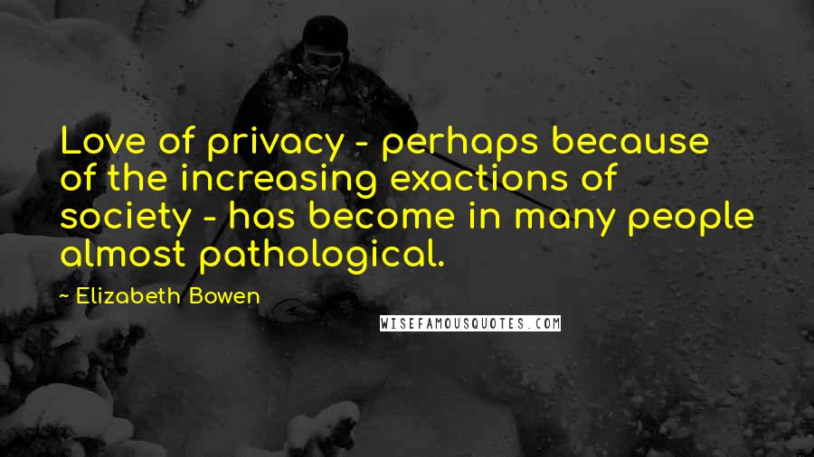 Elizabeth Bowen Quotes: Love of privacy - perhaps because of the increasing exactions of society - has become in many people almost pathological.