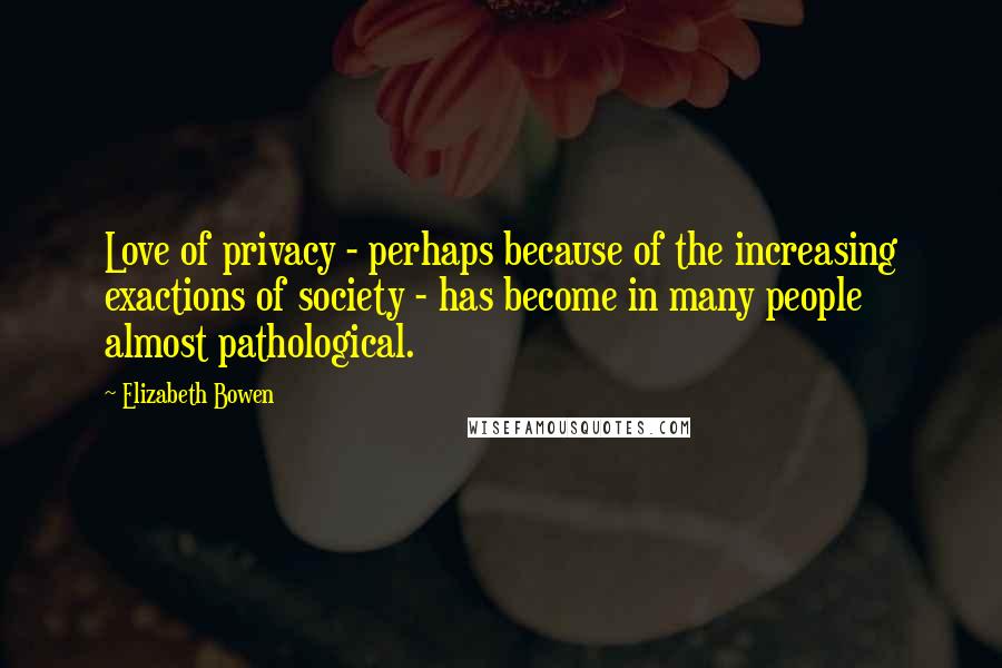 Elizabeth Bowen Quotes: Love of privacy - perhaps because of the increasing exactions of society - has become in many people almost pathological.