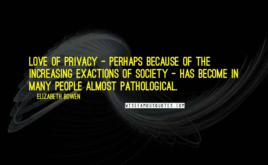 Elizabeth Bowen Quotes: Love of privacy - perhaps because of the increasing exactions of society - has become in many people almost pathological.