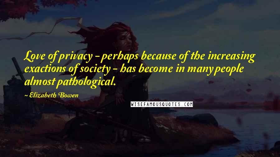 Elizabeth Bowen Quotes: Love of privacy - perhaps because of the increasing exactions of society - has become in many people almost pathological.