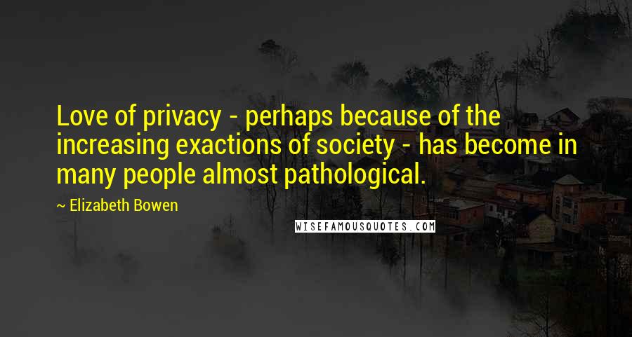 Elizabeth Bowen Quotes: Love of privacy - perhaps because of the increasing exactions of society - has become in many people almost pathological.