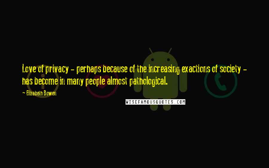 Elizabeth Bowen Quotes: Love of privacy - perhaps because of the increasing exactions of society - has become in many people almost pathological.