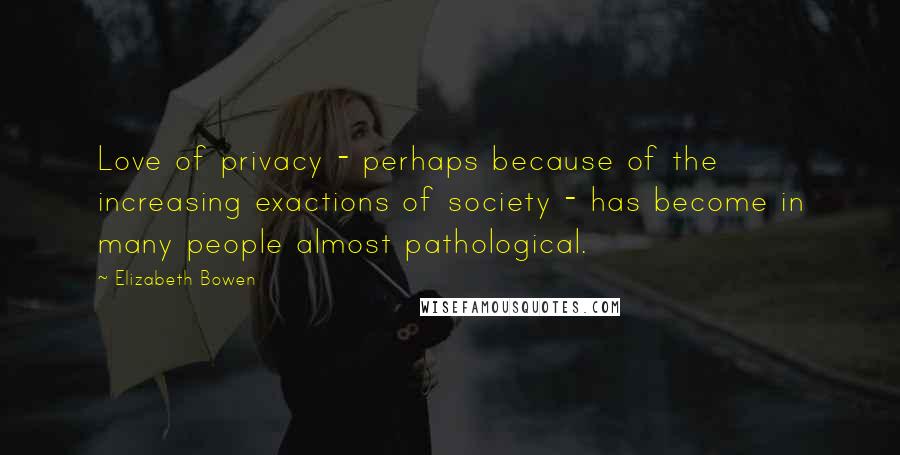 Elizabeth Bowen Quotes: Love of privacy - perhaps because of the increasing exactions of society - has become in many people almost pathological.