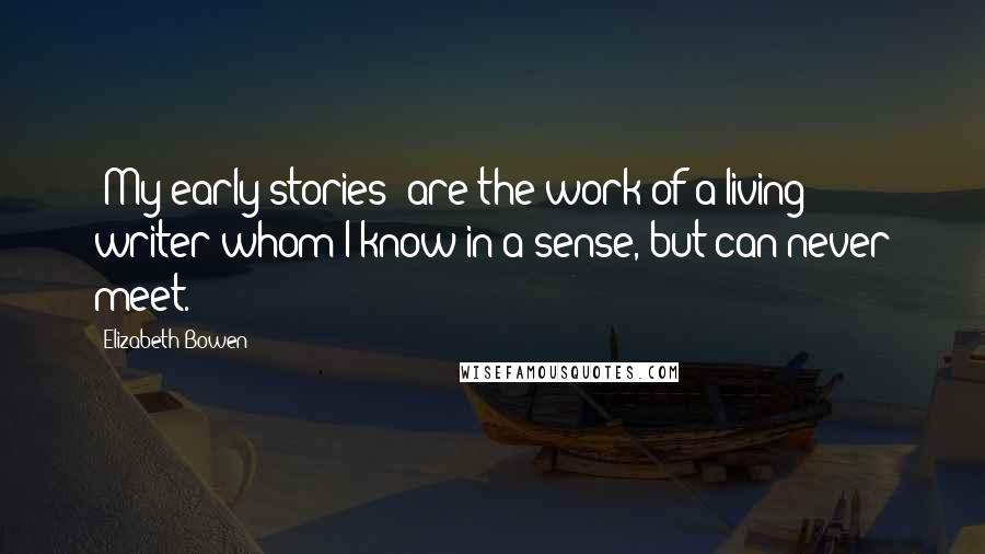 Elizabeth Bowen Quotes: [My early stories] are the work of a living writer whom I know in a sense, but can never meet.