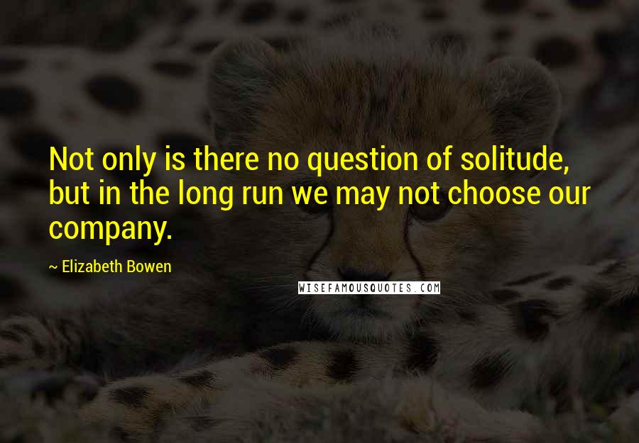 Elizabeth Bowen Quotes: Not only is there no question of solitude, but in the long run we may not choose our company.