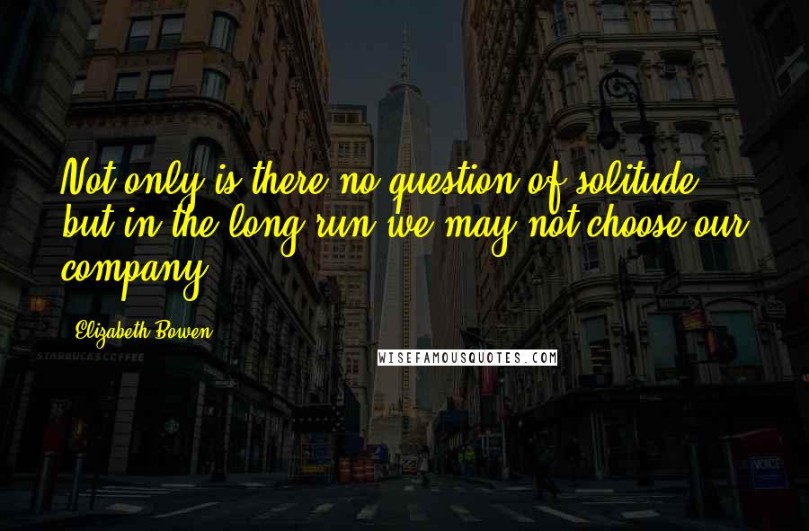 Elizabeth Bowen Quotes: Not only is there no question of solitude, but in the long run we may not choose our company.