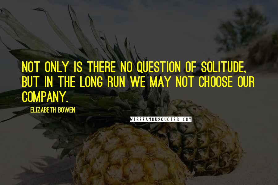 Elizabeth Bowen Quotes: Not only is there no question of solitude, but in the long run we may not choose our company.