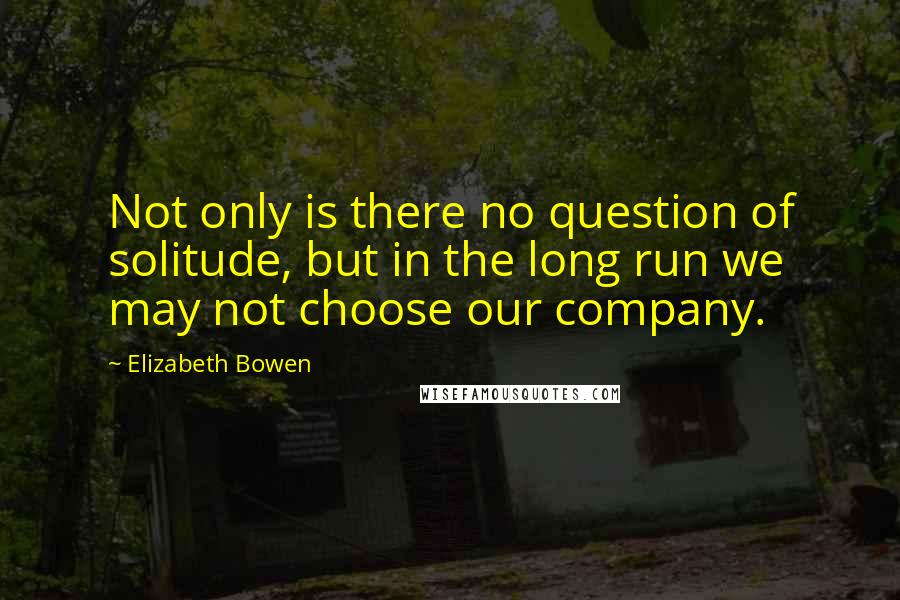 Elizabeth Bowen Quotes: Not only is there no question of solitude, but in the long run we may not choose our company.