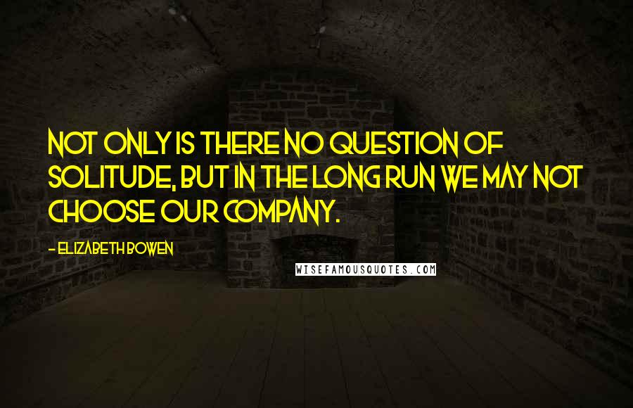 Elizabeth Bowen Quotes: Not only is there no question of solitude, but in the long run we may not choose our company.