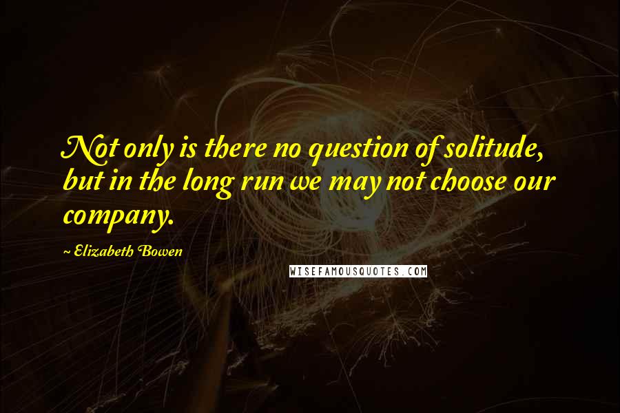 Elizabeth Bowen Quotes: Not only is there no question of solitude, but in the long run we may not choose our company.