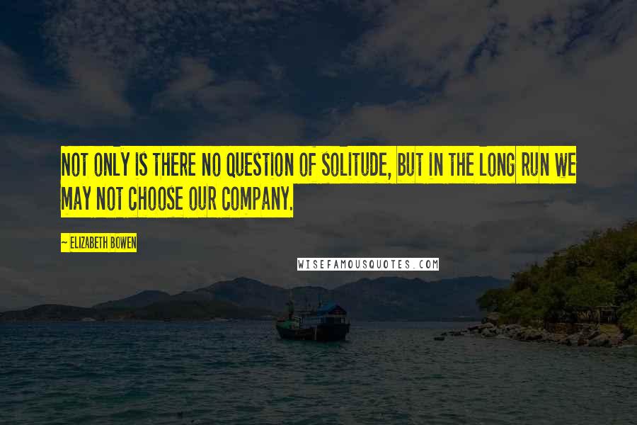 Elizabeth Bowen Quotes: Not only is there no question of solitude, but in the long run we may not choose our company.