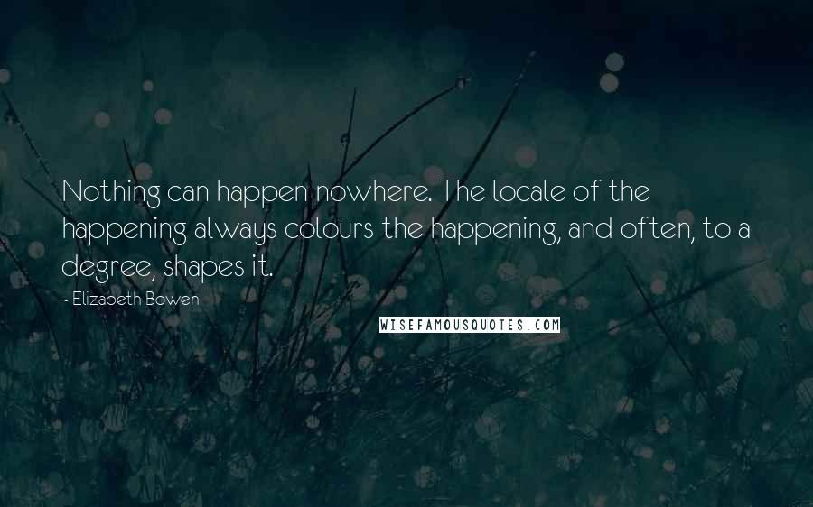 Elizabeth Bowen Quotes: Nothing can happen nowhere. The locale of the happening always colours the happening, and often, to a degree, shapes it.
