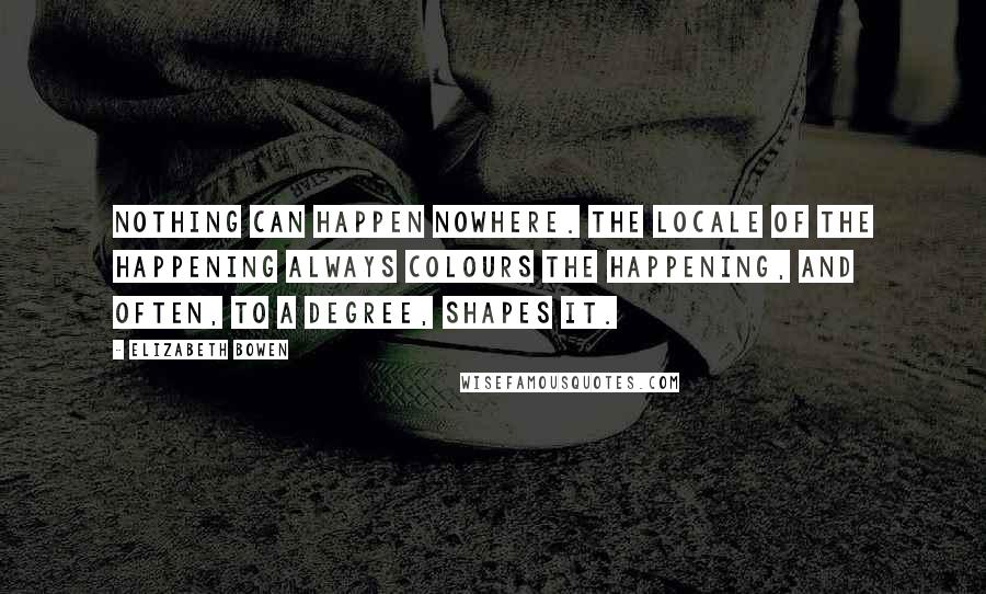 Elizabeth Bowen Quotes: Nothing can happen nowhere. The locale of the happening always colours the happening, and often, to a degree, shapes it.