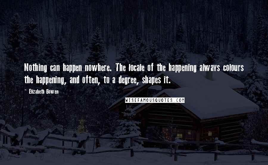 Elizabeth Bowen Quotes: Nothing can happen nowhere. The locale of the happening always colours the happening, and often, to a degree, shapes it.