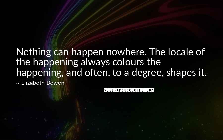 Elizabeth Bowen Quotes: Nothing can happen nowhere. The locale of the happening always colours the happening, and often, to a degree, shapes it.