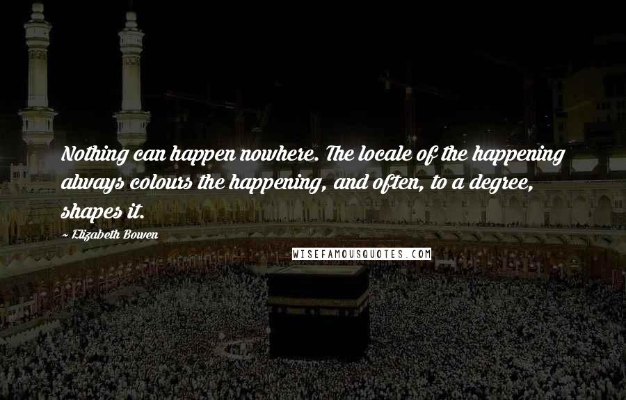 Elizabeth Bowen Quotes: Nothing can happen nowhere. The locale of the happening always colours the happening, and often, to a degree, shapes it.