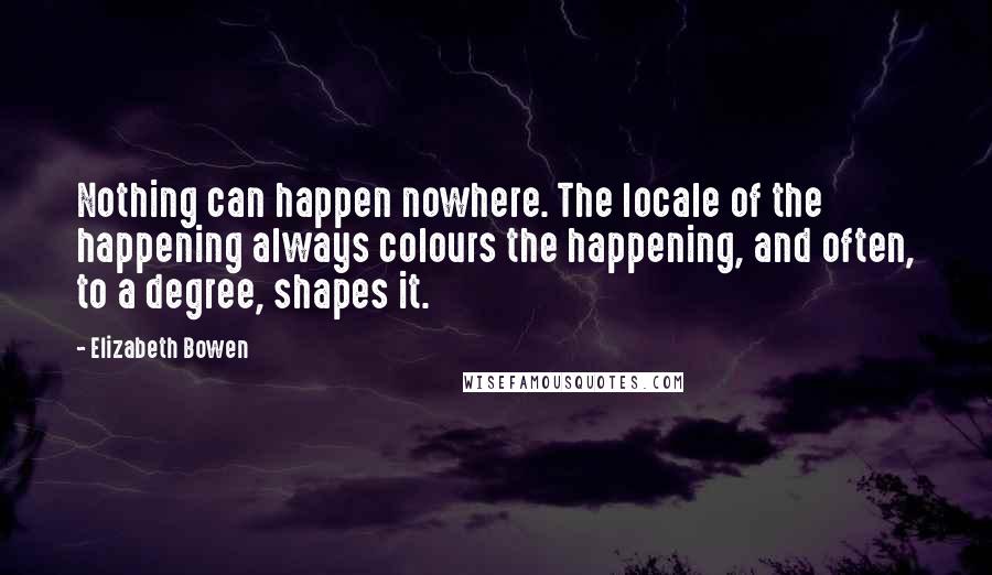 Elizabeth Bowen Quotes: Nothing can happen nowhere. The locale of the happening always colours the happening, and often, to a degree, shapes it.