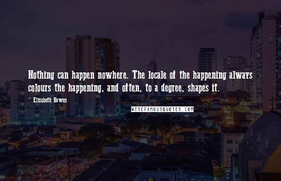 Elizabeth Bowen Quotes: Nothing can happen nowhere. The locale of the happening always colours the happening, and often, to a degree, shapes it.